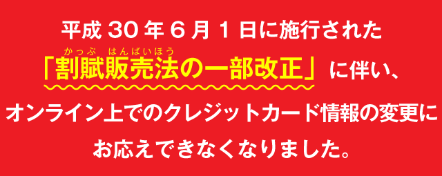 平成30年6月1日に施行された「割賦販売法の一部改正」に伴い、オンライン上でのクレジットカード情報の変更にお応えできなくなりました。