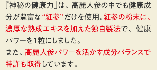 『神秘の健康力』は、高麗人参の中でも健康成分が豊富な“紅参”だけを使用。紅参の粉末に、濃厚な熟成エキスを加えた独自製法で、健康パワーを１粒にしました。また、実感力にこだわった成分バランスで特許も取得しています。