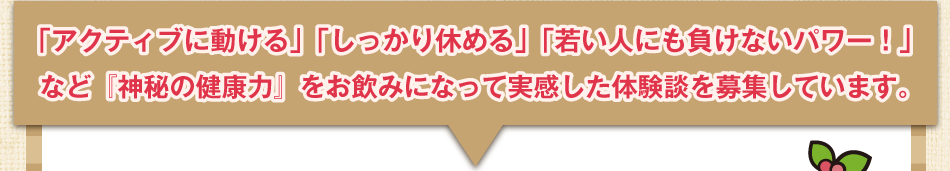 「アクティブに動ける」「しっかり休める」「若い人にも負けないパワー！」など『神秘の健康力』をお飲みになって実感した体験談を募集しています。