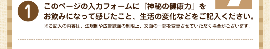 このページの入力フォームに『神秘の健康力』をお飲みになって感じたこと、生活の変化などをご記入ください。