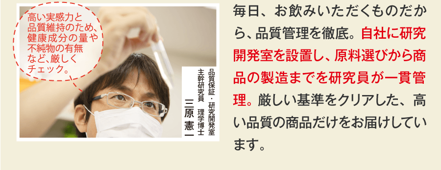 毎日、お飲みいただくものだから、品質管理を徹底。 自社に研究開発室を設置し、原料選びから商品の製造までを研究員が一貫管理。 厳しい基準をクリアした、高い品質の商品だけをお届けしています。