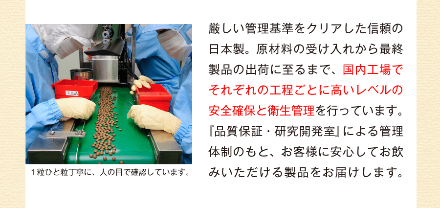 厳しい管理基準をクリアした信頼の日本製。原材料の受け入れから最終製品の出荷に至るまで、国内工場でそれぞれの工程ごとに高いレベルの安全確保と衛生管理を行っています。『品質保証・研究開発室』による管理体制のもと、お客様に安心してお飲みいただける製品をお届けします。