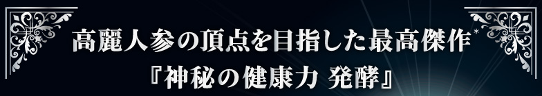 高麗人参の頂点を目指した最高傑作『神秘の健康力 発酵』