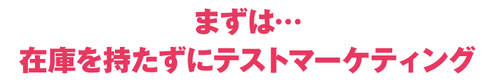 まず…在庫を持たずにテストマーケティング