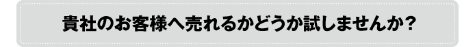 貴社のお客様へ売れるかどうか試してみませんか?
