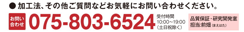 加工方、その他ご質問などお気軽にお問い合せください。お問い合せ075-803-6524受付時間10：00～19：00(土日祝除く)　品質保証・研究開発室　担当：前畑（まえはた）