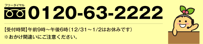 フリーダイヤル0120-63-2222【受付時間】午前9時〜午後6時（12/31〜1/2はお休みです）