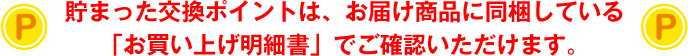貯まった交換ポイントは、お届け商品に同梱している「お買い上げ明細書」でご確認いただけます。