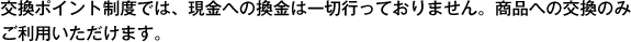 交換ポイント制度では、現金への換金は一切行っておりません。商品への交換のみご利用いただけます。