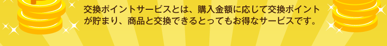 交換ポイントサービスとは、購入金額に応じて交換ポイントが貯まり、商品と交換できるとってもお得なサービスです。