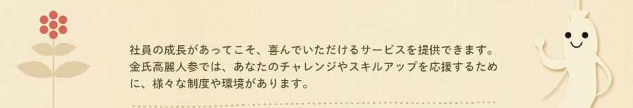 社員の成長があってこそ、喜んでいただけるサービスを提供できます。金氏高麗人参では、あなたのチャレンジやスキルアップを応援するために、様々な制度や環境があります。