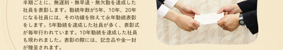 半期ごとに、無遅刻・無早退・無欠勤を達成した社員を表彰します。勤続年数が5年、10年、20年になる社員には、その功績を称えて永年勤続表彰をします。2014年には、例年にないほど5年勤続を達成した社員が多く、20年勤続を達成した社員も現われました。表彰の際には、記念品や金一封が贈呈されます。