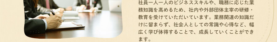 社員ひとりひとりのビジネススキルや、職務に応じた業務知識を高めるため、社内や外部団体主宰の研修・教育を受けていただいています。業務関連の知識だけに留まらず、社会人としての常識や心得など、幅広く学び体得することで、成長していくことができます。