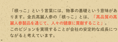 「根っこ」という言葉には、物事の基礎という意味があります。金氏高麗人参の「根っこ」とは、「高品質の高麗人参製品を通じて、人々の健康に貢献すること」。このビジョンを実現することが会社の安定的な成長につながると考えています。