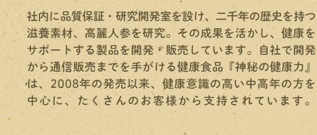 社内に品質保証・研究開発室を設け、二千年の歴史を持つ滋養素材、高麗人参を研究。その成果を活かし、健康をサポートする製品を開発・販売しています。自社で開発から通信販売までを手がける健康食品『神秘の健康力』は、2008年の発売以来、健康意識の高い中高年の方を中心に、たくさんのお客様から支持されています。